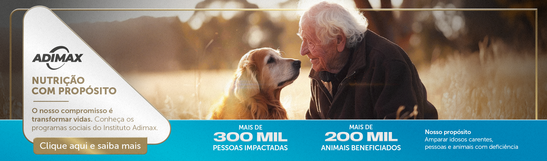 Na imagem um homem idoso com seu cão também idoso, se olhando. com a mensagem: Nosso propósito: Amparar idosos carentes, pessoas e animais com deficiência. E os números: mais de 300 mil pessoas impactadas e mais de 200 mil animais beneficiados. Clique e saiba mais